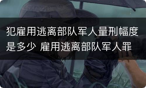 犯雇用逃离部队军人量刑幅度是多少 雇用逃离部队军人罪