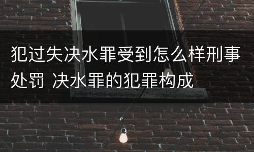 犯过失决水罪受到怎么样刑事处罚 决水罪的犯罪构成
