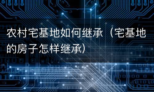 农村宅基地如何继承（宅基地的房子怎样继承）