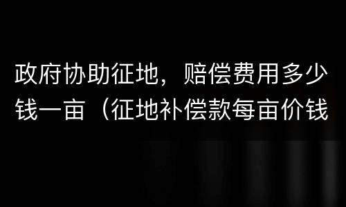 政府协助征地，赔偿费用多少钱一亩（征地补偿款每亩价钱）