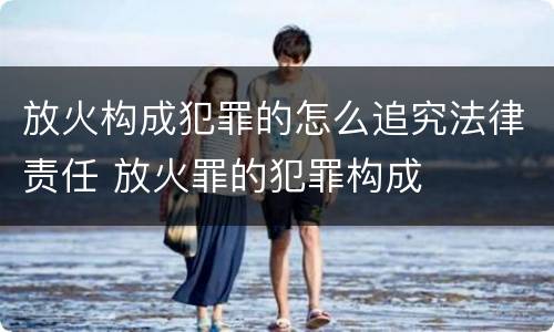 放火构成犯罪的怎么追究法律责任 放火罪的犯罪构成
