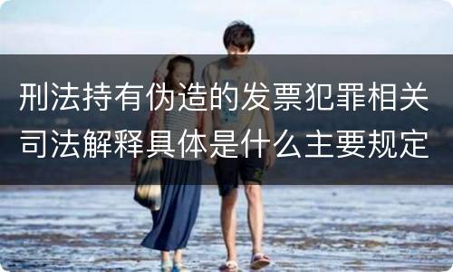 刑法持有伪造的发票犯罪相关司法解释具体是什么主要规定