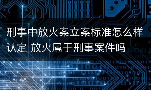 刑事中放火案立案标准怎么样认定 放火属于刑事案件吗