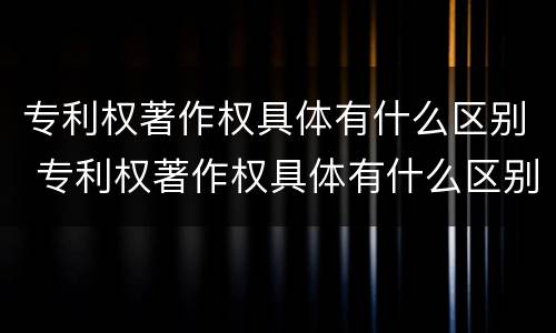 专利权著作权具体有什么区别 专利权著作权具体有什么区别和联系