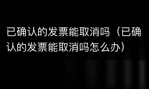 已确认的发票能取消吗（已确认的发票能取消吗怎么办）