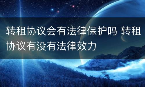转租协议会有法律保护吗 转租协议有没有法律效力