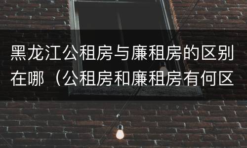黑龙江公租房与廉租房的区别在哪（公租房和廉租房有何区别）