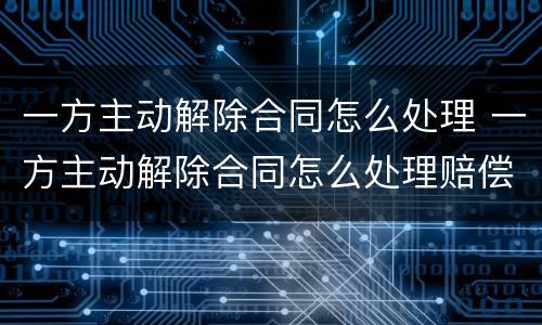 一方主动解除合同怎么处理 一方主动解除合同怎么处理赔偿