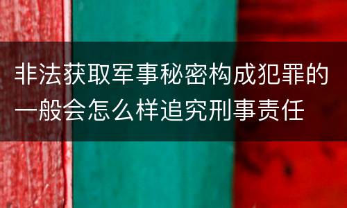 非法获取军事秘密构成犯罪的一般会怎么样追究刑事责任