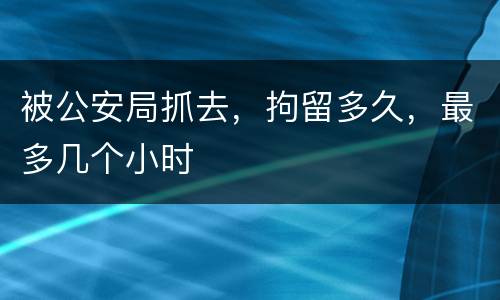 被公安局抓去，拘留多久，最多几个小时