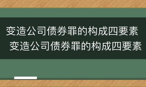 变造公司债券罪的构成四要素 变造公司债券罪的构成四要素是指