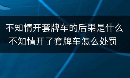 不知情开套牌车的后果是什么 不知情开了套牌车怎么处罚