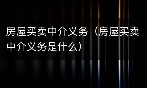房屋买卖中介义务（房屋买卖中介义务是什么）
