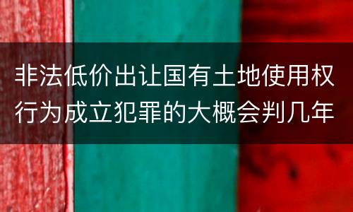 非法低价出让国有土地使用权行为成立犯罪的大概会判几年