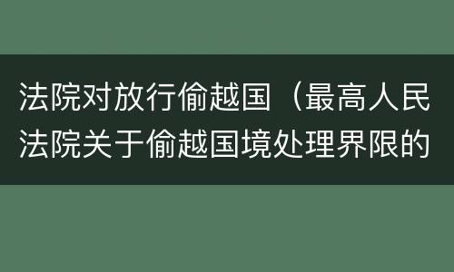 法院对放行偷越国（最高人民法院关于偷越国境处理界限的复函）