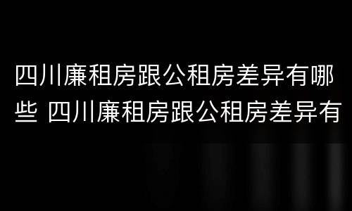 四川廉租房跟公租房差异有哪些 四川廉租房跟公租房差异有哪些原因
