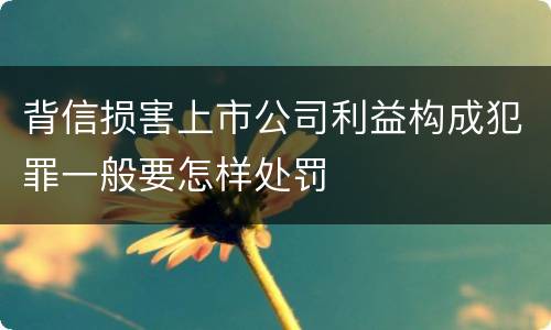 背信损害上市公司利益构成犯罪一般要怎样处罚