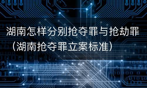 湖南怎样分别抢夺罪与抢劫罪（湖南抢夺罪立案标准）