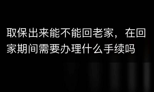 取保出来能不能回老家，在回家期间需要办理什么手续吗