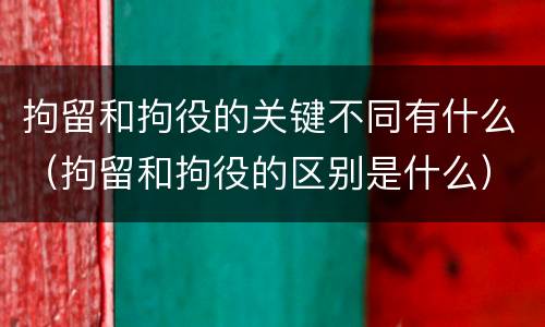 拘留和拘役的关键不同有什么（拘留和拘役的区别是什么）