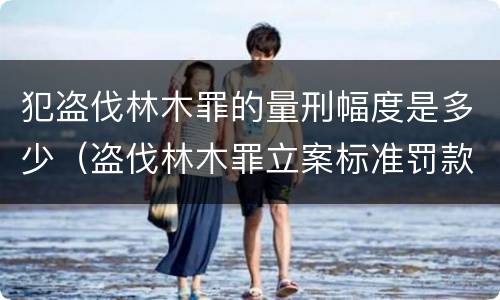 犯盗伐林木罪的量刑幅度是多少（盗伐林木罪立案标准罚款几倍）