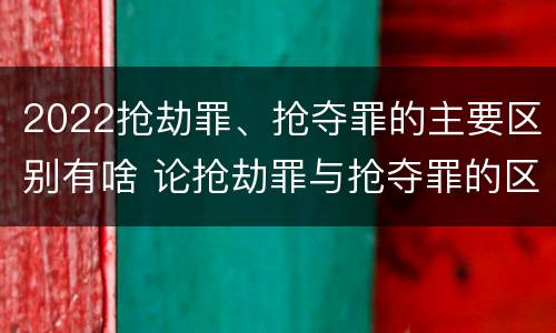 2022抢劫罪、抢夺罪的主要区别有啥 论抢劫罪与抢夺罪的区别