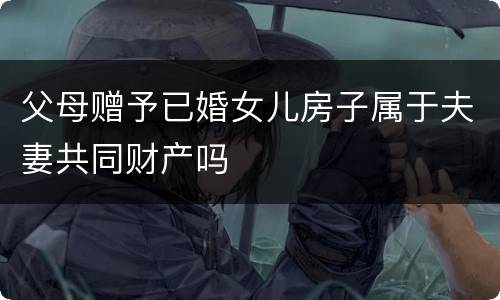 父母赠予已婚女儿房子属于夫妻共同财产吗