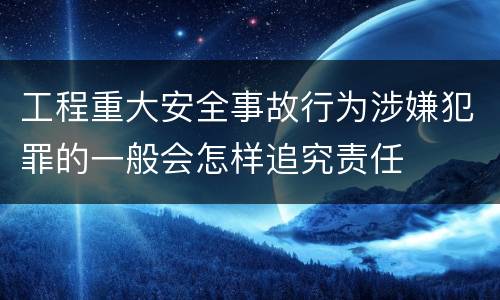 工程重大安全事故行为涉嫌犯罪的一般会怎样追究责任
