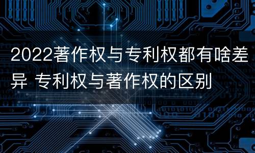2022著作权与专利权都有啥差异 专利权与著作权的区别