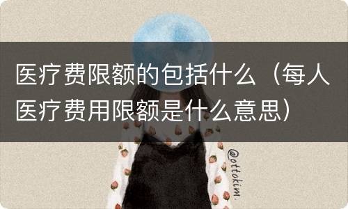 医疗费限额的包括什么（每人医疗费用限额是什么意思）