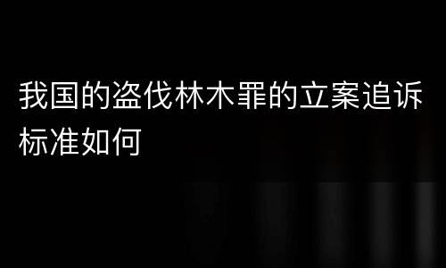 我国的盗伐林木罪的立案追诉标准如何