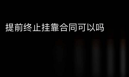 提前终止挂靠合同可以吗