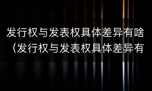 发行权与发表权具体差异有啥（发行权与发表权具体差异有啥影响）