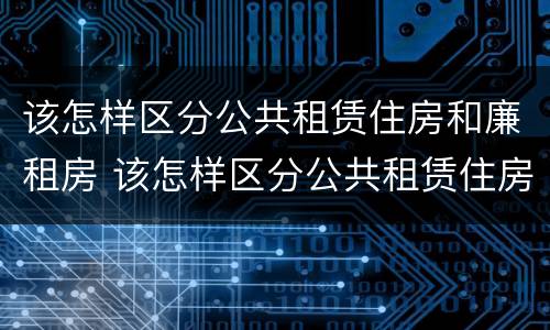 该怎样区分公共租赁住房和廉租房 该怎样区分公共租赁住房和廉租房呢