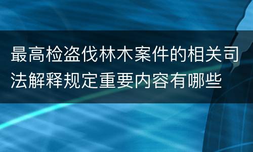 最高检盗伐林木案件的相关司法解释规定重要内容有哪些