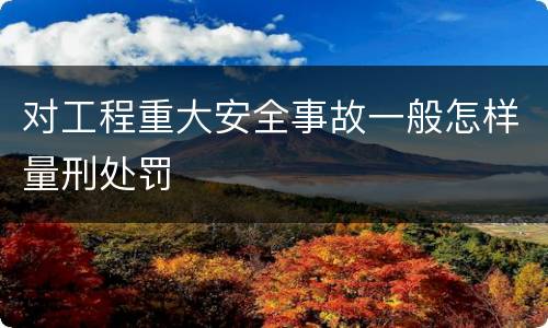 对工程重大安全事故一般怎样量刑处罚