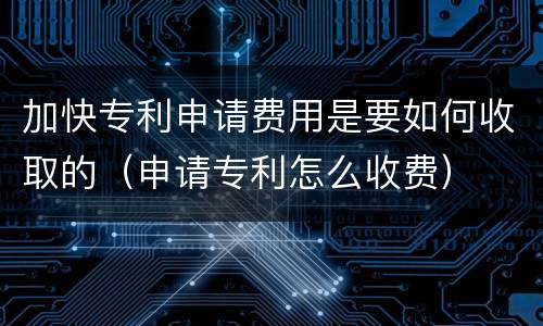 加快专利申请费用是要如何收取的（申请专利怎么收费）