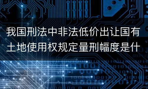 我国刑法中非法低价出让国有土地使用权规定量刑幅度是什么