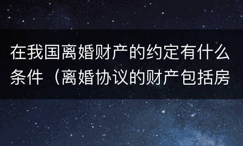 在我国离婚财产的约定有什么条件（离婚协议的财产包括房产吗）