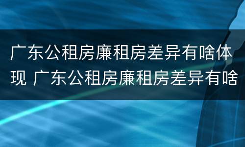 广东公租房廉租房差异有啥体现 广东公租房廉租房差异有啥体现呢