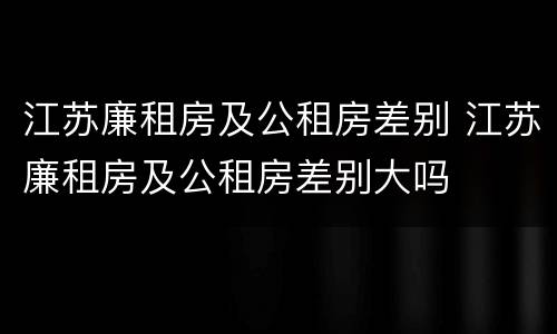 江苏廉租房及公租房差别 江苏廉租房及公租房差别大吗