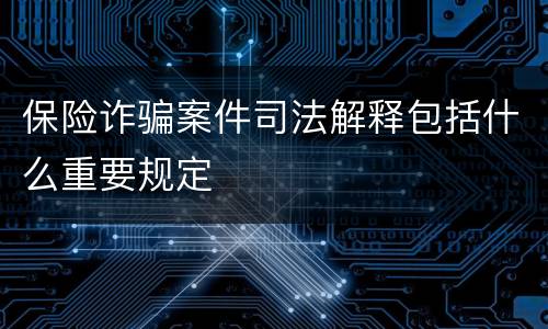 保险诈骗案件司法解释包括什么重要规定
