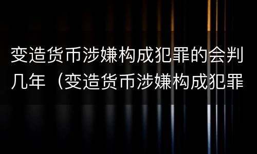 变造货币涉嫌构成犯罪的会判几年（变造货币涉嫌构成犯罪的会判几年吗）