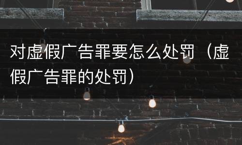 对虚假广告罪要怎么处罚（虚假广告罪的处罚）