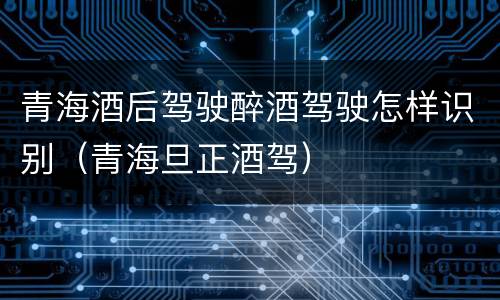 青海酒后驾驶醉酒驾驶怎样识别（青海旦正酒驾）