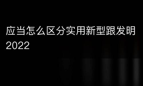 应当怎么区分实用新型跟发明2022