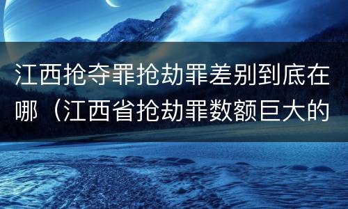 江西抢夺罪抢劫罪差别到底在哪（江西省抢劫罪数额巨大的标准）
