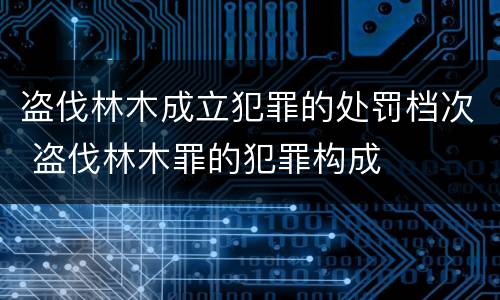 盗伐林木成立犯罪的处罚档次 盗伐林木罪的犯罪构成