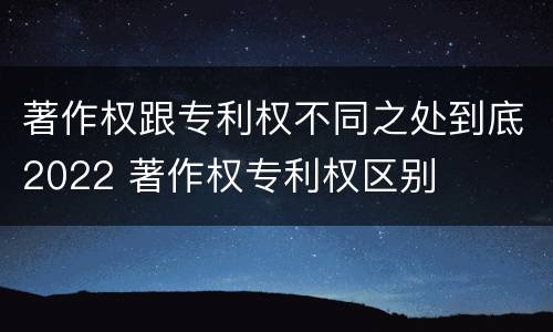 著作权跟专利权不同之处到底2022 著作权专利权区别