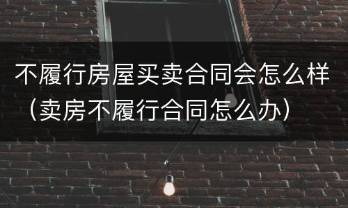 不履行房屋买卖合同会怎么样（卖房不履行合同怎么办）